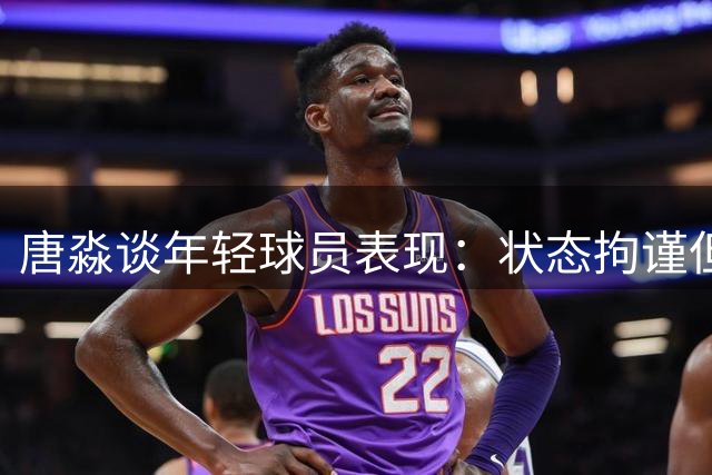 唐淼谈年轻球员表现：状态拘谨但属必经之路