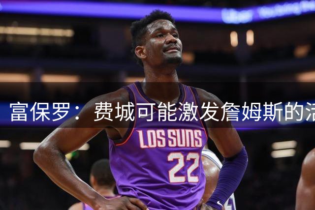 富保罗：费城可能激发詹姆斯的活力，也许能再效力四个赛季