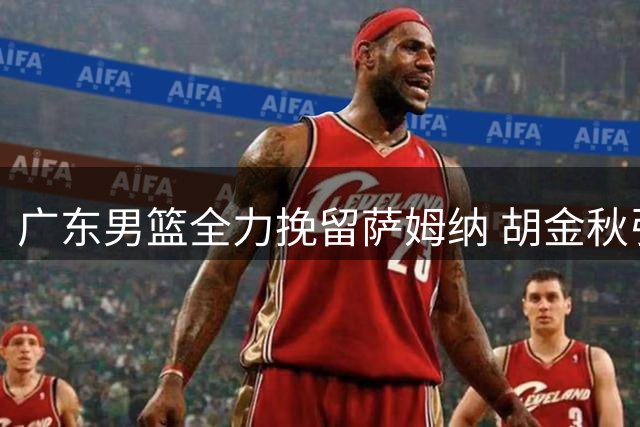 广东男篮全力挽留萨姆纳 胡金秋引援遇阻 徐昕去向尘埃落定