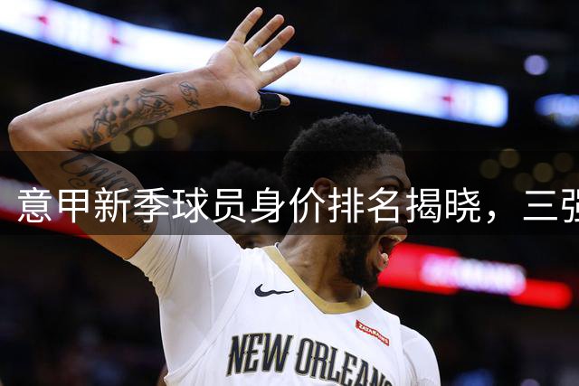 意甲新季球员身价排名揭晓，三强领衔