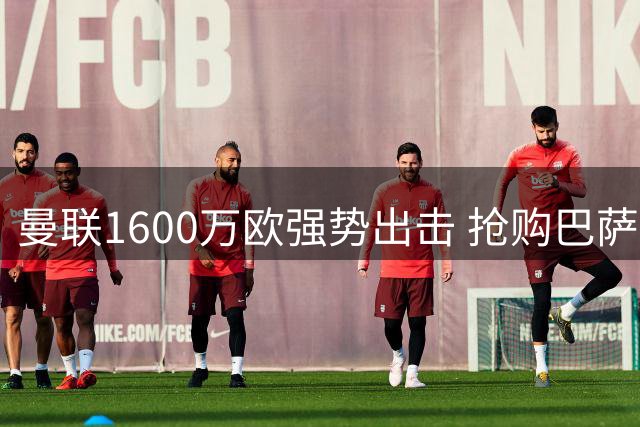 曼联1600万欧强势出击 抢购巴萨青睐新星后卫