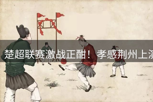 楚超联赛激战正酣！孝感荆州上演进球大战 教练解读关键换人决策