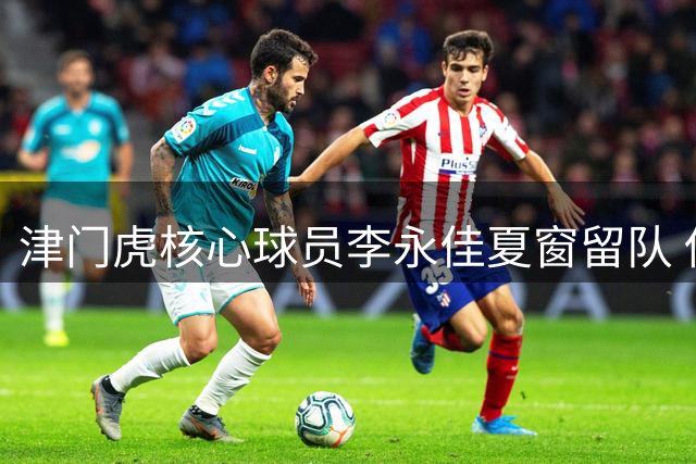 津门虎核心球员李永佳夏窗留队 伤病困扰难掩职业态度获盛赞