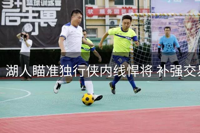 湖人瞄准独行侠内线悍将 补强交易方案曝光引热议