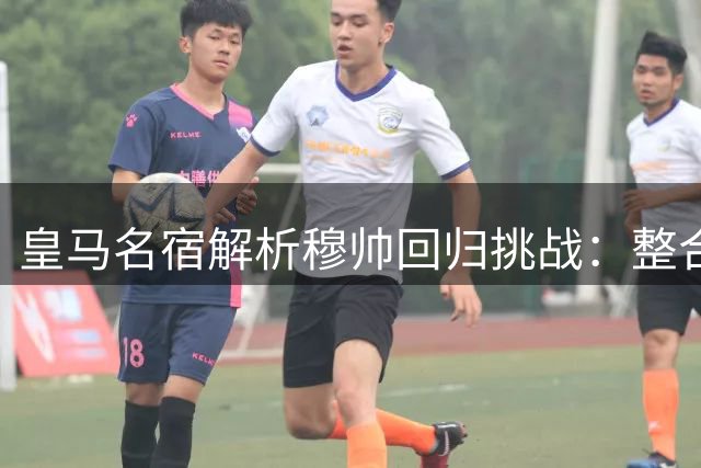 皇马名宿解析穆帅回归挑战：整合巨星阵容成关键课题