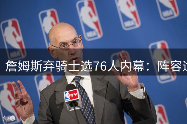 詹姆斯弃骑士选76人内幕：阵容适配度成关键，哈登因素被过度解读