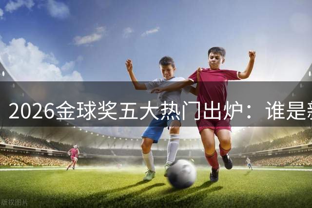 2026金球奖五大热门出炉：谁是新一代足球王者？
