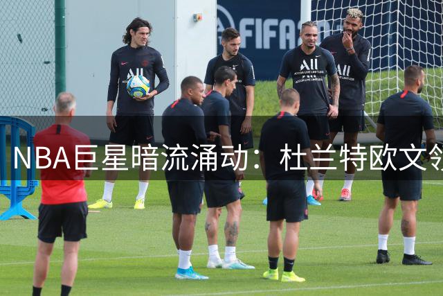 NBA巨星暗流涌动：杜兰特欧文领衔换队风暴
